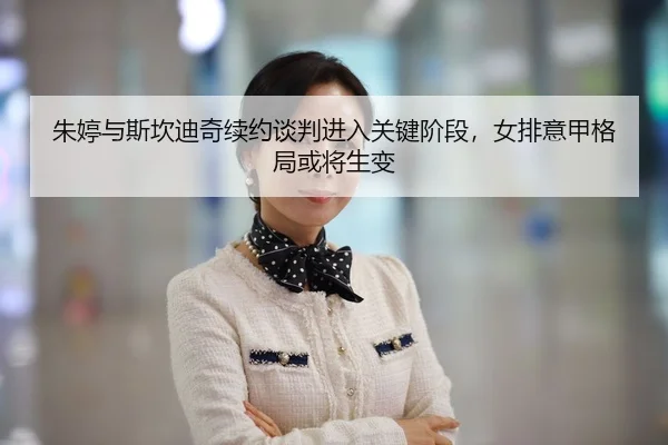 朱婷与斯坎迪奇续约谈判进入关键阶段，女排意甲格局或将生变