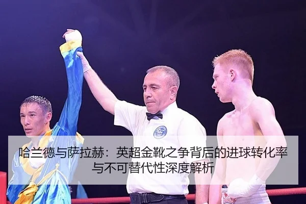 哈兰德与萨拉赫：英超金靴之争背后的进球转化率与不可替代性深度解析