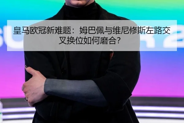 皇马欧冠新难题：姆巴佩与维尼修斯左路交叉换位如何磨合？