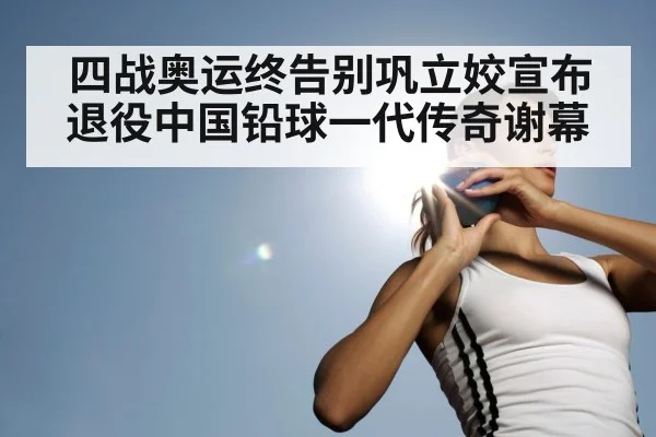 四战奥运终告别巩立姣宣布退役中国铅球一代传奇谢幕