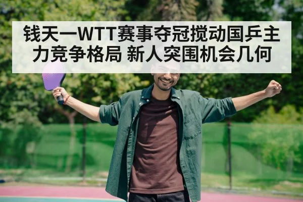 钱天一WTT赛事夺冠搅动国乒主力竞争格局 新人突围机会几何