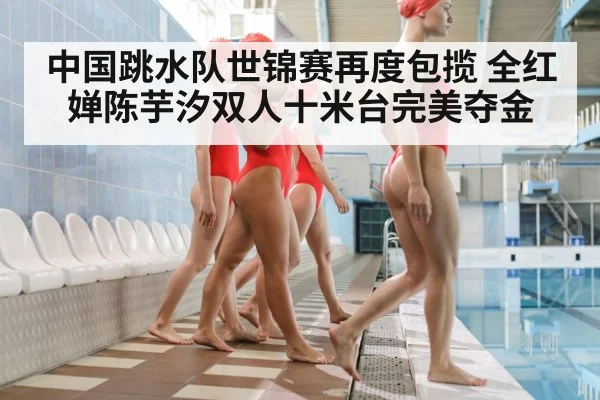 中国跳水队世锦赛再度包揽 全红婵陈芋汐双人十米台完美夺金