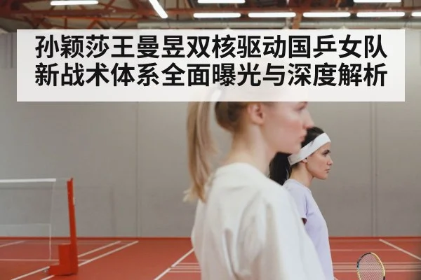 孙颖莎王曼昱双核驱动国乒女队新战术体系全面曝光与深度解析