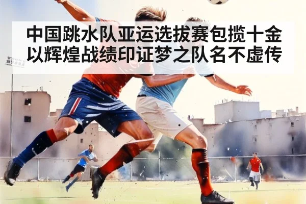 中国跳水队亚运选拔赛包揽十金以辉煌战绩印证梦之队名不虚传